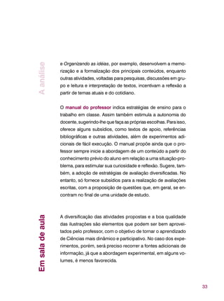 33
e Organizando as idéias, por exemplo, desenvolvem a memo-
rização e a formalização dos principais conteúdos, enquanto
outras atividades, voltadas para pesquisas, discussões em gru-
po e leitura e interpretação de textos, incentivam a reflexão a
partir de temas atuais e do cotidiano.
O manual do professor indica estratégias de ensino para o
trabalho em classe. Assim também estimula a autonomia do
docente, sugerindo-lhe que faça as próprias escolhas. Para isso,
oferece alguns subsídios, como textos de apoio, referências
bibliográficas e outras atividades, além de experimentos adi-
cionais de fácil execução. O manual propõe ainda que o pro-
fessor sempre inicie a abordagem de um conteúdo a partir do
conhecimento prévio do aluno em relação a uma situação-pro-
blema, para estimular sua curiosidade e reflexão. Sugere, tam-
bém, a adoção de estratégias de avaliação diversificadas. No
entanto, só fornece subsídios para a realização de avaliações
escritas, com a proposição de questões que, em geral, se en-
contram no final de uma unidade de estudo.
A diversificação das atividades propostas e a boa qualidade
das ilustrações são elementos que podem ser bem aprovei-
tados pelo professor, com o objetivo de tornar o aprendizado
de Ciências mais dinâmico e participativo. No caso dos expe-
rimentos, porém, será preciso recorrer a fontes adicionais de
informação, já que a abordagem experimental, em alguns vo-
lumes, é menos favorecida.
AanáliseEmsaladeaula
 