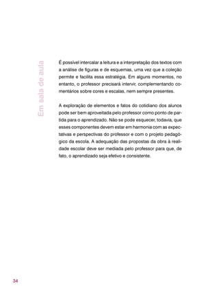 34
É possível intercalar a leitura e a interpretação dos textos com
a análise de figuras e de esquemas, uma vez que a coleção
permite e facilita essa estratégia. Em alguns momentos, no
entanto, o professor precisará intervir, complementando co-
mentários sobre cores e escalas, nem sempre presentes.
A exploração de elementos e fatos do cotidiano dos alunos
pode ser bem aproveitada pelo professor como ponto de par-
tida para o aprendizado. Não se pode esquecer, todavia, que
esses componentes devem estar em harmonia com as expec-
tativas e perspectivas do professor e com o projeto pedagó-
gico da escola. A adequação das propostas da obra à reali-
dade escolar deve ser mediada pelo professor para que, de
fato, o aprendizado seja efetivo e consistente.
Emsaladeaula
 