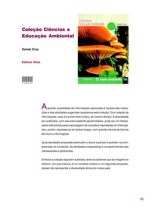 35
Coleção Ciências e
Educação Ambiental
Daniel Cruz
Editora Ática
Agrande quantidade de informações associada à riqueza das ilustra-
ções e das atividades sugeridas caracteriza esta coleção. Com relação às
informações, esse é o ponto forte e fraco, ao mesmo tempo. A diversidade
de conteúdos, com assuntos bastante aprofundados, pode ser um interes-
sante instrumento para a abordagem de conceitos importantes em Ciências.
Isso, porém, expressa-se em textos longos, com grande volume de termos
técnicos e informações.
Já as atividades propostas estimulam o aluno a pensar e auxiliam na com-
preensão do conteúdo. As atividades cooperativas e os experimentos são
interessantes e pertinentes.
Embora a coleção seja bem ilustrada, deve-se observar que as imagens se
referem, em sua maioria, a um contexto urbano e, em algumas situações,
deixam de representar a diversidade étnica do nosso país.
040019
 