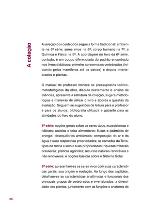 36
A seleção dos conteúdos segue a forma tradicional: ambien-
te na 5ª série; seres vivos na 6ª; corpo humano na 7ª; e
Química e Física na 8ª. A abordagem no livro da 6ª série,
contudo, é um pouco diferenciada do padrão encontrado
nos livros didáticos: primeiro apresenta os vertebrados (ini-
ciando pelos mamíferos até os peixes) e depois inverte-
brados e plantas.
O manual do professor fornece os pressupostos teórico-
metodológicos da obra, discute brevemente o ensino de
Ciências, apresenta a estrutura da coleção, sugere metodo-
logias e maneiras de utilizar o livro e aborda a questão da
avaliação. Seguem-se sugestões de leitura para o professor
e para os alunos, bibliografia utilizada e gabarito para as
atividades do livro do aluno.
5ª série: noções gerais sobre os seres vivos, ecossistemas e
hábitats; cadeias e teias alimentares; fluxos e pirâmides de
energia; desequilíbrios ambientais; composição do ar e da
água e suas respectivas propriedades; as camadas da Terra;
tipos de rocha e solo e suas propriedades; riquezas minerais
brasileiras; práticas agrícolas; recursos naturais renováveis e
não-renováveis; e noções básicas sobre o Sistema Solar.
6ª série: apresentam-se os seres vivos com suas característi-
cas gerais, sua origem e evolução. Ao longo dos capítulos,
detalham-se as características anatômicas e funcionais dos
principais grupos de vertebrados e invertebrados; a diversi-
dade das plantas, juntamente com as funções e anatomia de
Acoleção
 
