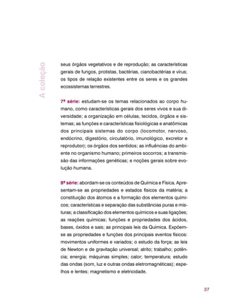 37
seus órgãos vegetativos e de reprodução; as características
gerais de fungos, protistas, bactérias, cianobactérias e vírus;
os tipos de relação existentes entre os seres e os grandes
ecossistemas terrestres.
7ª série: estudam-se os temas relacionados ao corpo hu-
mano, como características gerais dos seres vivos e sua di-
versidade; a organização em células, tecidos, órgãos e sis-
temas; as funções e características fisiológicas e anatômicas
dos principais sistemas do corpo (locomotor, nervoso,
endócrino, digestório, circulatório, imunológico, excretor e
reprodutor); os órgãos dos sentidos; as influências do ambi-
ente no organismo humano; primeiros socorros; a transmis-
são das informações genéticas; e noções gerais sobre evo-
lução humana.
8ª série: abordam-se os conteúdos de Química e Física. Apre-
sentam-se as propriedades e estados físicos da matéria; a
constituição dos átomos e a formação dos elementos quími-
cos; características e separação das substâncias puras e mis-
turas; a classificação dos elementos químicos e suas ligações;
as reações químicas; funções e propriedades dos ácidos,
bases, óxidos e sais; as principais leis da Química. Expõem-
se as propriedades e funções dos principais eventos físicos:
movimentos uniformes e variados; o estudo da força; as leis
de Newton e de gravitação universal; atrito; trabalho; potên-
cia; energia; máquinas simples; calor; temperatura; estudo
das ondas (som, luz e outras ondas eletromagnéticas); espe-
lhos e lentes; magnetismo e eletricidade.
Acoleção
 