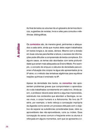 38
Ao final de todos os volumes há um glossário de termos técni-
cos, sugestões de revistas, livros e sites para consulta e refe-
rências bibliográficas.
Os conteúdos são, de maneira geral, pertinentes e adequa-
dos a cada série, ainda que muitos deles sejam trabalhados
em textos longos e, às vezes, densos. Mesmo com a divisão
em duas colunas para facilitar a leitura, o excesso de informa-
ções pode dificultar a compreensão de textos complexos. Em
alguns casos, os temas são abordados com tanta profundi-
dade que seriam mais adequados ao Ensino Médio. Por exem-
plo, o conceito de empuxo e cálculos de densidade para en-
sinar a flutuação dos corpos na água são apresentados já na
5ª série; e o método das tentativas algébricas para equilibrar
reações químicas é ensinado na 8ª.
Apesar da densidade dos textos, os conceitos não apre-
sentam problemas graves que comprometam o aprendiza-
do e são trabalhados corretamente em cada livro. Ainda as-
sim, o professor deverá estar atento a algumas imprecisões,
sobretudo nos conteúdos que abordam a Geologia, os se-
res vivos, o corpo humano e a Astronomia. No livro da 7ª
série, por exemplo, o texto reforça a concepção imprópria
da digestão como sendo um processo efetuado com o obje-
tivo de separar as substâncias consideradas boas, úteis ou
aproveitáveis das não-aproveitáveis, ruins ou inúteis. Essa
concepção do senso comum e freqüente entre os alunos é
reforçada em alguns momentos, sem que se apresente a vi-
Aanálise
 
