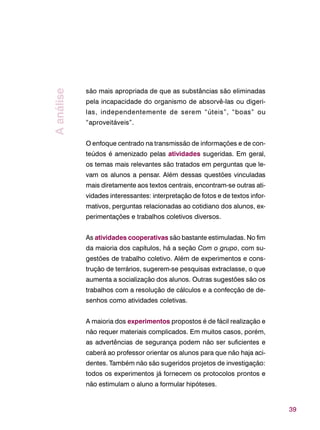 39
são mais apropriada de que as substâncias são eliminadas
pela incapacidade do organismo de absorvê-las ou digeri-
las, independentemente de serem “úteis”, “boas” ou
“aproveitáveis”.
O enfoque centrado na transmissão de informações e de con-
teúdos é amenizado pelas atividades sugeridas. Em geral,
os temas mais relevantes são tratados em perguntas que le-
vam os alunos a pensar. Além dessas questões vinculadas
mais diretamente aos textos centrais, encontram-se outras ati-
vidades interessantes: interpretação de fotos e de textos infor-
mativos, perguntas relacionadas ao cotidiano dos alunos, ex-
perimentações e trabalhos coletivos diversos.
As atividades cooperativas são bastante estimuladas. No fim
da maioria dos capítulos, há a seção Com o grupo, com su-
gestões de trabalho coletivo. Além de experimentos e cons-
trução de terrários, sugerem-se pesquisas extraclasse, o que
aumenta a socialização dos alunos. Outras sugestões são os
trabalhos com a resolução de cálculos e a confecção de de-
senhos como atividades coletivas.
A maioria dos experimentos propostos é de fácil realização e
não requer materiais complicados. Em muitos casos, porém,
as advertências de segurança podem não ser suficientes e
caberá ao professor orientar os alunos para que não haja aci-
dentes. Também não são sugeridos projetos de investigação:
todos os experimentos já fornecem os protocolos prontos e
não estimulam o aluno a formular hipóteses.
Aanálise
 