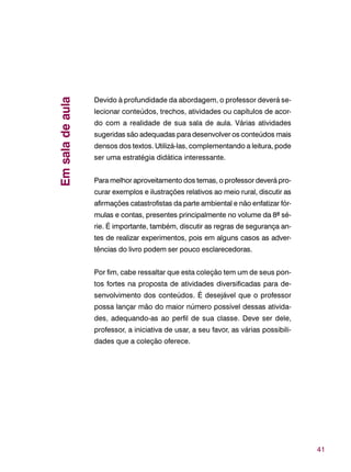 41
Devido à profundidade da abordagem, o professor deverá se-
lecionar conteúdos, trechos, atividades ou capítulos de acor-
do com a realidade de sua sala de aula. Várias atividades
sugeridas são adequadas para desenvolver os conteúdos mais
densos dos textos. Utilizá-las, complementando a leitura, pode
ser uma estratégia didática interessante.
Para melhor aproveitamento dos temas, o professor deverá pro-
curar exemplos e ilustrações relativos ao meio rural, discutir as
afirmações catastrofistas da parte ambiental e não enfatizar fór-
mulas e contas, presentes principalmente no volume da 8ª sé-
rie. É importante, também, discutir as regras de segurança an-
tes de realizar experimentos, pois em alguns casos as adver-
tências do livro podem ser pouco esclarecedoras.
Por fim, cabe ressaltar que esta coleção tem um de seus pon-
tos fortes na proposta de atividades diversificadas para de-
senvolvimento dos conteúdos. É desejável que o professor
possa lançar mão do maior número possível dessas ativida-
des, adequando-as ao perfil de sua classe. Deve ser dele,
professor, a iniciativa de usar, a seu favor, as várias possibili-
dades que a coleção oferece.
Emsaladeaula
 