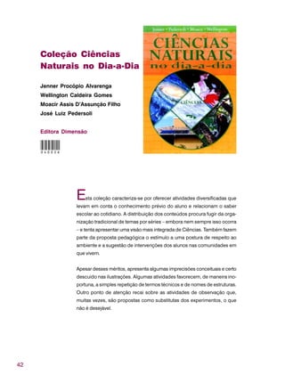 42
Coleção Ciências
Naturais no Dia-a-Dia
Jenner Procópio Alvarenga
Wellington Caldeira Gomes
Moacir Assis D’Assunção Filho
José Luiz Pedersoli
Editora Dimensão
Esta coleção caracteriza-se por oferecer atividades diversificadas que
levam em conta o conhecimento prévio do aluno e relacionam o saber
escolar ao cotidiano. A distribuição dos conteúdos procura fugir da orga-
nização tradicional de temas por séries – embora nem sempre isso ocorra
– e tenta apresentar uma visão mais integrada de Ciências. Também fazem
parte da proposta pedagógica o estímulo a uma postura de respeito ao
ambiente e a sugestão de intervenções dos alunos nas comunidades em
que vivem.
Apesar desses méritos, apresenta algumas imprecisões conceituais e certo
descuido nas ilustrações. Algumas atividades favorecem, de maneira ino-
portuna, a simples repetição de termos técnicos e de nomes de estruturas.
Outro ponto de atenção recai sobre as atividades de observação que,
muitas vezes, são propostas como substitutas dos experimentos, o que
não é desejável.
040026
 