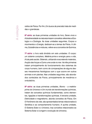 45
ceitos de Física. Por fim, Em busca da precisão trata de medi-
das e grandezas.
6ª série: as duas primeiras unidades do livro, Seres vivos e
A biodiversidade na natureza trazem conceitos referentes a Eco-
logia e a Zoologia. As duas unidades seguintes, Corpos e
movimentos e Energia, dedicam-se a temas da Física. A últi-
ma, Substâncias e misturas, refere-se a conceitos de Química.
7ª série: o livro está dividido em seis unidades: O corpo:
um sistema complexo, Matéria-prima e energia para a vida,
A luta pela saúde, Obtendo, utilizando e excretando materiais,
A ação das forças e Como uma onda no mar. As três primeiras
tratam principalmente do funcionamento dos sistemas do
corpo humano, bem como de comparações de alguns des-
ses mecanismos fisiológicos com o que ocorre em outros
animais e em plantas. Nas unidades seguintes, são aborda-
dos conteúdos da Física, principalmente de mecânica e
ondulatória.
8ª série: as duas primeiras unidades, Átomo – a matéria-
prima do Universo e Um mundo de transformações químicas,
tratam de conceitos químicos fundamentais, como elemen-
tos, ligações e transformações químicas. A terceira unidade,
Eletricidade e magnetismo, aborda conceitos de Física. Em
O Fenômeno da vida, são apresentados temas relacionados à
Genética e ao comportamento humano. A quinta unidade,
O Sistema Solar e o Universo, traz conceitos relacionados ao
Sistema Solar e à origem e evolução do Universo.
Acoleção
 
