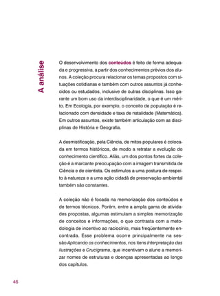 46
O desenvolvimento dos conteúdos é feito de forma adequa-
da e progressiva, a partir dos conhecimentos prévios dos alu-
nos. A coleção procura relacionar os temas propostos com si-
tuações cotidianas e também com outros assuntos já conhe-
cidos ou estudados, inclusive de outras disciplinas. Isso ga-
rante um bom uso da interdisciplinaridade, o que é um méri-
to. Em Ecologia, por exemplo, o conceito de população é re-
lacionado com densidade e taxa de natalidade (Matemática).
Em outros assuntos, existe também articulação com as disci-
plinas de História e Geografia.
A desmistificação, pela Ciência, de mitos populares é coloca-
da em termos históricos, de modo a retratar a evolução do
conhecimento científico. Aliás, um dos pontos fortes da cole-
ção é a marcante preocupação com a imagem transmitida de
Ciência e de cientista. Os estímulos a uma postura de respei-
to à natureza e a uma ação cidadã de preservação ambiental
também são constantes.
A coleção não é focada na memorização dos conteúdos e
de termos técnicos. Porém, entre a ampla gama de ativida-
des propostas, algumas estimulam a simples memorização
de conceitos e informações, o que contrasta com a meto-
dologia de incentivo ao raciocínio, mais freqüentemente en-
contrada. Esse problema ocorre principalmente na ses-
são Aplicando os conhecimentos, nos itens Interpretação das
ilustrações e Crucigrama, que incentivam o aluno a memori-
zar nomes de estruturas e doenças apresentadas ao longo
dos capítulos.
Aanálise
 