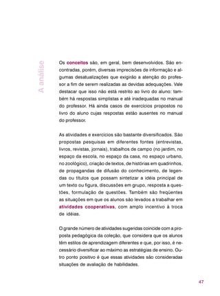 47
Os conceitos são, em geral, bem desenvolvidos. São en-
contradas, porém, diversas imprecisões de informação e al-
gumas desatualizações que exigirão a atenção do profes-
sor a fim de serem realizadas as devidas adequações. Vale
destacar que isso não está restrito ao livro do aluno: tam-
bém há respostas simplistas e até inadequadas no manual
do professor. Há ainda casos de exercícios propostos no
livro do aluno cujas respostas estão ausentes no manual
do professor.
As atividades e exercícios são bastante diversificados. São
propostas pesquisas em diferentes fontes (entrevistas,
livros, revistas, jornais), trabalhos de campo (no jardim, no
espaço da escola, no espaço da casa, no espaço urbano,
no zoológico), criação de textos, de histórias em quadrinhos,
de propagandas de difusão do conhecimento, de legen-
das ou títulos que possam sintetizar a idéia principal de
um texto ou figura, discussões em grupo, resposta a ques-
tões, formulação de questões. Também são freqüentes
as situações em que os alunos são levados a trabalhar em
atividades cooperativas, com amplo incentivo à troca
de idéias.
O grande número de atividades sugeridas coincide com a pro-
posta pedagógica da coleção, que considera que os alunos
têm estilos de aprendizagem diferentes e que, por isso, é ne-
cessário diversificar ao máximo as estratégias de ensino. Ou-
tro ponto positivo é que essas atividades são consideradas
situações de avaliação de habilidades.
Aanálise
 