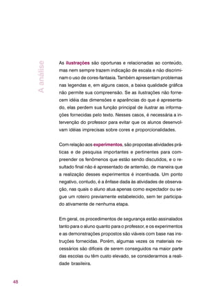 48
As ilustrações são oportunas e relacionadas ao conteúdo,
mas nem sempre trazem indicação de escala e não discrimi-
nam o uso de cores-fantasia. Também apresentam problemas
nas legendas e, em alguns casos, a baixa qualidade gráfica
não permite sua compreensão. Se as ilustrações não forne-
cem idéia das dimensões e aparências do que é apresenta-
do, elas perdem sua função principal de ilustrar as informa-
ções fornecidas pelo texto. Nesses casos, é necessária a in-
tervenção do professor para evitar que os alunos desenvol-
vam idéias imprecisas sobre cores e proporcionalidades.
Com relação aos experimentos, são propostas atividades prá-
ticas e de pesquisa importantes e pertinentes para com-
preender os fenômenos que estão sendo discutidos, e o re-
sultado final não é apresentado de antemão, de maneira que
a realização desses experimentos é incentivada. Um ponto
negativo, contudo, é a ênfase dada às atividades de observa-
ção, nas quais o aluno atua apenas como expectador ou se-
gue um roteiro previamente estabelecido, sem ter participa-
do ativamente de nenhuma etapa.
Em geral, os procedimentos de segurança estão assinalados
tanto para o aluno quanto para o professor, e os experimentos
e as demonstrações propostos são viáveis com base nas ins-
truções fornecidas. Porém, algumas vezes os materiais ne-
cessários são difíceis de serem conseguidos na maior parte
das escolas ou têm custo elevado, se considerarmos a reali-
dade brasileira.
Aanálise
 