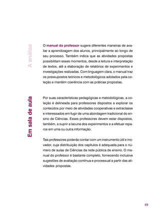49
O manual do professor sugere diferentes maneiras de ava-
liar a aprendizagem dos alunos, principalmente ao longo de
seu processo. Também indica que as atividades propostas
possibilitam esses momentos, desde a leitura e interpretação
de textos, até a elaboração de relatórios de experimentos e
investigações realizadas. Com linguagem clara, o manual traz
os pressupostos teóricos e metodológicos adotados pela co-
leção e mantém coerência com as práticas propostas.
Por suas características pedagógicas e metodológicas, a co-
leção é delineada para professores dispostos a explorar os
conteúdos por meio de atividades cooperativas e extraclasse
e interessados em fugir de uma abordagem tradicional do en-
sino de Ciências. Esses professores devem estar dispostos,
também, a suprir a lacuna dos experimentos e a efetuar repa-
ros em uma ou outra informação.
Tais professores poderão contar com um instrumento útil e ino-
vador, cuja distribuição dos capítulos é adequada para o nú-
mero de aulas de Ciências da rede pública de ensino. O ma-
nual do professor é bastante completo, fornecendo inclusive
sugestões de avaliação contínua e processual a partir das ati-
vidades propostas.
AanáliseEmsaladeaula
 