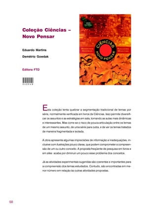 50
Coleção Ciências –
Novo Pensar
Eduardo Martins
Demétrio Gowdak
Editora FTD
Esta coleção tenta quebrar a segmentação tradicional de temas por
série, normalmente verificada em livros de Ciências. Isso permite diversifi-
car os assuntos e as estratégias em sala, tornando as aulas mais dinâmicas
e interessantes. Mas corre-se o risco de pouca articulação entre os temas
de um mesmo assunto, de uma série para outra, e de ver os temas tratados
de maneira fragmentada e isolada.
A obra apresenta algumas imprecisões de informação e inadequações, in-
clusive com ilustrações pouco claras, que podem comprometer a compreen-
são de um ou outro conceito. A proposta freqüente de pesquisa em livros e
em sites acaba por diminuir um pouco esse problema dos conceitos.
Já as atividades experimentais sugeridas são coerentes e importantes para
a compreensão dos temas estudados. Contudo, são encontradas em me-
nor número em relação às outras atividades propostas.
040048
 