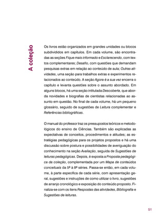 51
Os livros estão organizados em grandes unidades ou blocos
subdivididos em capítulos. Em cada volume, são encontra-
das as seções Fique mais informado e Esclarecendo, com tex-
tos complementares; Desafio, com questões que demandam
pesquisas extras em relação ao conteúdo de aula; Outras ati-
vidades, uma seção para trabalhos extras e experimentos re-
lacionados ao conteúdo. A seção Agora é a sua vez encerra o
capítulo e levanta questões sobre o assunto abordado. Em
alguns blocos, há uma seção intitulada Descoberta, que abor-
da novidades e biografias de cientistas relacionadas ao as-
sunto em questão. No final de cada volume, há um pequeno
glossário, seguido de sugestões de Leitura complementar e
Referências bibliográficas.
O manual do professor traz os pressupostos teóricos e metodo-
lógicos do ensino de Ciências. Também são explicadas as
expectativas de conceitos, procedimentos e atitudes; as es-
tratégias pedagógicas para os projetos propostos e há uma
discussão sobre postura e possibilidades de averiguação do
conhecimento na seção Avaliação, seguida de Sugestões de
leituras pedagógicas. Depois, é exposta a Proposta pedagógi-
ca da coleção, complementada por um Mapa de conteúdos
conceituais da 5ª à 8ª séries. Passa-se então, em cada volu-
me, à parte especifica de cada série, com apresentação ge-
ral, sugestões e instruções de como utilizar o livro, sugestões
de arranjo cronológico e exposição do conteúdo proposto. Fi-
naliza-se com os itens Respostas das atividades, Bibliografia e
Sugestões de leituras.
Acoleção
 
