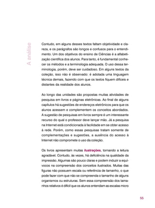 55
Contudo, em alguns desses textos faltam objetividade e cla-
reza, e os parágrafos são longos e confusos para o entendi-
mento. Um dos objetivos do ensino de Ciências é a alfabeti-
zação científica dos alunos. Para tanto, é fundamental conhe-
cer os métodos e a terminologia adequada. O uso dessa ter-
minologia, porém, deve ser cuidadoso. Em alguns textos da
coleção, isso não é observado: é adotada uma linguagem
técnica demais, fazendo com que os textos fiquem difíceis e
distantes da realidade dos alunos.
Ao longo das unidades são propostas muitas atividades de
pesquisa em livros e páginas eletrônicas. Ao final de alguns
capítulos há sugestões de endereços eletrônicos para que os
alunos acessem e complementem os conceitos abordados.
A sugestão de pesquisas em livros sempre é um interessante
recurso do qual o professor deve lançar mão. Já a pesquisa
na Internet está condicionada à facilidade em se obter acesso
à rede. Porém, como essas pesquisas tratam somente de
complementações e sugestões, a ausência do acesso à
Internet não compromete o uso da coleção.
Os livros apresentam muitas ilustrações, tornando a leitura
agradável. Contudo, às vezes, há deficiência na qualidade da
impressão. Algumas são pouco claras e podem induzir a equí-
vocos na compreensão dos conceitos ilustrados. Muitas das
figuras não possuem escala ou referência de tamanho, o que
pode fazer com que não se compreenda o tamanho de alguns
organismos ou estruturas. Sem essa compreensão dos tama-
nhos relativos é difícil que os alunos entendam as escalas micro
Aanálise
 