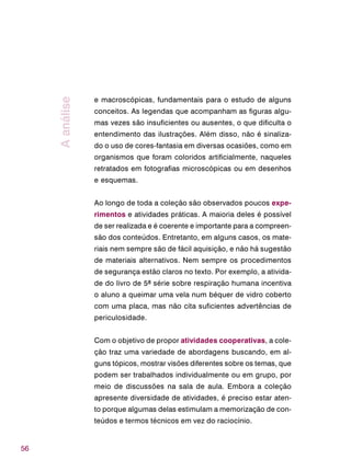 56
e macroscópicas, fundamentais para o estudo de alguns
conceitos. As legendas que acompanham as figuras algu-
mas vezes são insuficientes ou ausentes, o que dificulta o
entendimento das ilustrações. Além disso, não é sinaliza-
do o uso de cores-fantasia em diversas ocasiões, como em
organismos que foram coloridos artificialmente, naqueles
retratados em fotografias microscópicas ou em desenhos
e esquemas.
Ao longo de toda a coleção são observados poucos expe-
rimentos e atividades práticas. A maioria deles é possível
de ser realizada e é coerente e importante para a compreen-
são dos conteúdos. Entretanto, em alguns casos, os mate-
riais nem sempre são de fácil aquisição, e não há sugestão
de materiais alternativos. Nem sempre os procedimentos
de segurança estão claros no texto. Por exemplo, a ativida-
de do livro de 5ª série sobre respiração humana incentiva
o aluno a queimar uma vela num béquer de vidro coberto
com uma placa, mas não cita suficientes advertências de
periculosidade.
Com o objetivo de propor atividades cooperativas, a cole-
ção traz uma variedade de abordagens buscando, em al-
guns tópicos, mostrar visões diferentes sobre os temas, que
podem ser trabalhados individualmente ou em grupo, por
meio de discussões na sala de aula. Embora a coleção
apresente diversidade de atividades, é preciso estar aten-
to porque algumas delas estimulam a memorização de con-
teúdos e termos técnicos em vez do raciocínio.
Aanálise
 