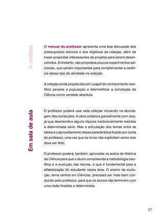 57
O manual do professor apresenta uma boa discussão dos
pressupostos teóricos e dos objetivos da coleção, além de
trazer propostas interessantes de projetos para serem desen-
volvidos. Entretanto, são propostos poucos experimentos adi-
cionais, que seriam importantes para complementar a carên-
cia desse tipo de atividade na coleção.
A coleção ainda propõe discutir o papel do conhecimento cien-
tífico perante a população e desmistificar a conotação de
Ciência como verdade absoluta.
O professor poderá usar esta coleção inovando na aborda-
gem dos conteúdos. A obra colabora parcialmente com isso,
já que desmembra alguns tópicos tradicionalmente restritos
à determinada série. Mas a articulação dos temas entre as
séries e o aproveitamento dessa característica ficarão por conta
do professor, uma vez que os livros não explicitam como isso
deve ser feito.
O professor poderá, também, aproveitar os textos de História
da Ciência para que o aluno compreenda a metodologia cien-
tífica e a evolução das teorias, o que é fundamental para a
alfabetização do estudante nessa área. O ensino de evolu-
ção, tema central em Ciências, precisará ser mais bem con-
duzido pelo professor, para que os alunos não terminem com
uma visão finalista e determinista.
AanáliseEmsaladeaula
 