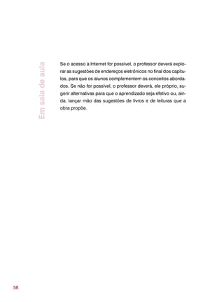 58
Se o acesso à Internet for possível, o professor deverá explo-
rar as sugestões de endereços eletrônicos no final dos capítu-
los, para que os alunos complementem os conceitos aborda-
dos. Se não for possível, o professor deverá, ele próprio, su-
gerir alternativas para que o aprendizado seja efetivo ou, ain-
da, lançar mão das sugestões de livros e de leituras que a
obra propõe.
Emsaladeaula
 