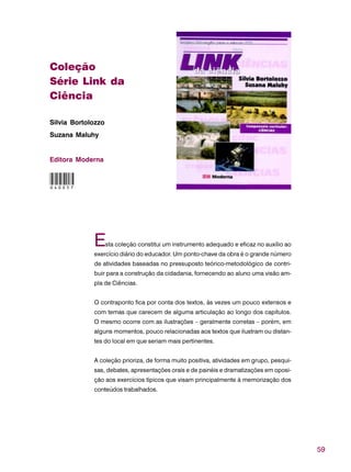 59
Coleção
Série Link da
Ciência
Silvia Bortolozzo
Suzana Maluhy
Editora Moderna
Esta coleção constitui um instrumento adequado e eficaz no auxílio ao
exercício diário do educador. Um ponto-chave da obra é o grande número
de atividades baseadas no pressuposto teórico-metodológico de contri-
buir para a construção da cidadania, fornecendo ao aluno uma visão am-
pla de Ciências.
O contraponto fica por conta dos textos, às vezes um pouco extensos e
com temas que carecem de alguma articulação ao longo dos capítulos.
O mesmo ocorre com as ilustrações – geralmente corretas – porém, em
alguns momentos, pouco relacionadas aos textos que ilustram ou distan-
tes do local em que seriam mais pertinentes.
A coleção prioriza, de forma muito positiva, atividades em grupo, pesqui-
sas, debates, apresentações orais e de painéis e dramatizações em oposi-
ção aos exercícios típicos que visam principalmente à memorização dos
conteúdos trabalhados.
040057
 