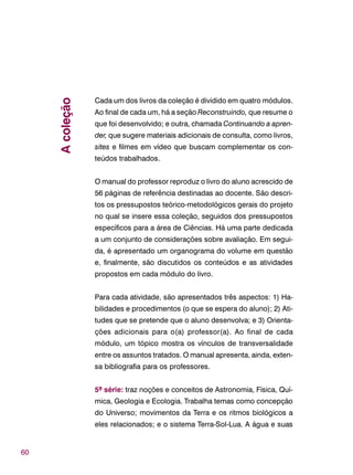 60
Cada um dos livros da coleção é dividido em quatro módulos.
Ao final de cada um, há a seção Reconstruindo, que resume o
que foi desenvolvido; e outra, chamada Continuando a apren-
der, que sugere materiais adicionais de consulta, como livros,
sites e filmes em vídeo que buscam complementar os con-
teúdos trabalhados.
O manual do professor reproduz o livro do aluno acrescido de
56 páginas de referência destinadas ao docente. São descri-
tos os pressupostos teórico-metodológicos gerais do projeto
no qual se insere essa coleção, seguidos dos pressupostos
específicos para a área de Ciências. Há uma parte dedicada
a um conjunto de considerações sobre avaliação. Em segui-
da, é apresentado um organograma do volume em questão
e, finalmente, são discutidos os conteúdos e as atividades
propostos em cada módulo do livro.
Para cada atividade, são apresentados três aspectos: 1) Ha-
bilidades e procedimentos (o que se espera do aluno); 2) Ati-
tudes que se pretende que o aluno desenvolva; e 3) Orienta-
ções adicionais para o(a) professor(a). Ao final de cada
módulo, um tópico mostra os vínculos de transversalidade
entre os assuntos tratados. O manual apresenta, ainda, exten-
sa bibliografia para os professores.
5ª série: traz noções e conceitos de Astronomia, Física, Quí-
mica, Geologia e Ecologia. Trabalha temas como concepção
do Universo; movimentos da Terra e os ritmos biológicos a
eles relacionados; e o sistema Terra-Sol-Lua. A água e suas
Acoleção
 