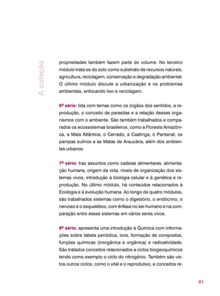 61
propriedades também fazem parte do volume. No terceiro
módulo trata-se do solo como substrato de recursos naturais,
agricultura, reciclagem, conservação e degradação ambiental.
O último módulo discute a urbanização e os problemas
ambientais, enfocando lixo e reciclagem.
6ª série: lida com temas como os órgãos dos sentidos, a re-
produção, o conceito de parasitas e a relação desses orga-
nismos com o ambiente. São também trabalhados e compa-
rados os ecossistemas brasileiros, como a Floresta Amazôni-
ca, a Mata Atlântica, o Cerrado, a Caatinga, o Pantanal, os
pampas sulinos e as Matas de Araucária, além dos ambien-
tes urbanos.
7ª série: traz assuntos como cadeias alimentares, alimenta-
ção humana, origem da vida, níveis de organização dos sis-
temas vivos, introdução à biologia celular e à genética e re-
produção. No último módulo, há conteúdos relacionados à
Ecologia e à evolução humana. Ao longo de quatro módulos,
são trabalhados sistemas como o digestório, o endócrino, o
nervoso e o esquelético, com ênfase no ser humano e na com-
paração entre esses sistemas em vários seres vivos.
8ª série: apresenta uma introdução à Química com informa-
ções sobre tabela periódica, íons, formação de compostos,
funções químicas (inorgânica e orgânica) e radioatividade.
São tratados conceitos relacionados a ciclos biogeoquímicos
tendo como exemplo o ciclo do nitrogênio. Também são vis-
tos outros ciclos, como o vital e o reprodutivo, e conceitos re-
Acoleção
 