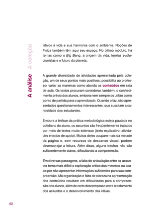 62
lativos à vida e sua harmonia com o ambiente. Noções de
Física também têm aqui seu espaço. No último módulo, há
temas como o Big Bang, a origem da vida, teorias evolu-
cionistas e o futuro do planeta.
A grande diversidade de atividades apresentada pela cole-
ção, um de seus pontos mais positivos, possibilita ao profes-
sor variar as maneiras como aborda os conteúdos em sala
de aula. Os textos procuram considerar, também, o conheci-
mento prévio dos alunos, embora nem sempre os utilize como
ponto de partida para o aprendizado. Quando o faz, são apre-
sentados questionamentos interessantes, que suscitam a cu-
riosidade dos estudantes.
Embora a ênfase da prática metodológica esteja pautada no
cotidiano do aluno, os assuntos são freqüentemente tratados
por meio de textos muito extensos (texto explicativo, ativida-
des e textos de apoio). Muitos deles ocupam mais da metade
da página e, sem recursos de descanso visual, podem
desencorajar a leitura. Além disso, alguns trechos não são
suficientemente claros, dificultando a compreensão.
Em diversas passagens, a falta de articulação entre os assun-
tos torna mais difícil a exploração crítica dos mesmos ou aca-
ba por não apresentar informações suficientes para sua com-
preensão. Má organização e falta de clareza na apresentação
dos conteúdos resultam em dificuldades para a compreen-
são dos alunos, além de certo descompasso entre o tratamento
dos assuntos e o desenvolvimento das idéias.
AanáliseAcoleção
 