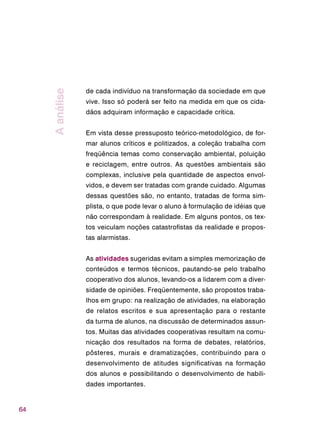 64
de cada indivíduo na transformação da sociedade em que
vive. Isso só poderá ser feito na medida em que os cida-
dãos adquiram informação e capacidade crítica.
Em vista desse pressuposto teórico-metodológico, de for-
mar alunos críticos e politizados, a coleção trabalha com
freqüência temas como conservação ambiental, poluição
e reciclagem, entre outros. As questões ambientais são
complexas, inclusive pela quantidade de aspectos envol-
vidos, e devem ser tratadas com grande cuidado. Algumas
dessas questões são, no entanto, tratadas de forma sim-
plista, o que pode levar o aluno à formulação de idéias que
não correspondam à realidade. Em alguns pontos, os tex-
tos veiculam noções catastrofistas da realidade e propos-
tas alarmistas.
As atividades sugeridas evitam a simples memorização de
conteúdos e termos técnicos, pautando-se pelo trabalho
cooperativo dos alunos, levando-os a lidarem com a diver-
sidade de opiniões. Freqüentemente, são propostos traba-
lhos em grupo: na realização de atividades, na elaboração
de relatos escritos e sua apresentação para o restante
da turma de alunos, na discussão de determinados assun-
tos. Muitas das atividades cooperativas resultam na comu-
nicação dos resultados na forma de debates, relatórios,
pôsteres, murais e dramatizações, contribuindo para o
desenvolvimento de atitudes significativas na formação
dos alunos e possibilitando o desenvolvimento de habili-
dades importantes.
Aanálise
 
