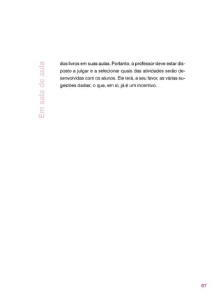 67
dos livros em suas aulas. Portanto, o professor deve estar dis-
posto a julgar e a selecionar quais das atividades serão de-
senvolvidas com os alunos. Ele terá, a seu favor, as várias su-
gestões dadas; o que, em si, já é um incentivo.
Emsaladeaula
 