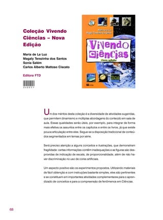 68
Coleção Vivendo
Ciências – Nova
Edição
Maria de La Luz
Magaly Terezinha dos Santos
Sonia Salém
Carlos Alberto Mattoso Ciscato
Editora FTD
Um dos méritos desta coleção é a diversidade de atividades sugeridas,
que permitem dinamismo e múltiplas abordagens do conteúdo em sala de
aula. Essas qualidades serão úteis, por exemplo, para integrar de forma
mais efetiva os assuntos entre os capítulos e entre os livros, já que existe
pouca articulação entre eles. Segue-se a disposição tradicional de conteú-
dos segmentados em temas por série.
Será preciso atenção a alguns conceitos e ilustrações, que demonstram
fragilidade: certas informações contêm inadequações e as figuras são des-
providas de indicação de escala, de proporcionalidade, além de não ha-
ver discriminação no uso de cores artificiais.
Um aspecto positivo são os experimentos propostos. Utilizando materiais
de fácil obtenção e com instruções bastante simples, eles são pertinentes
e se constituem em importantes atividades complementares para o apren-
dizado de conceitos e para a compreensão de fenômenos em Ciências.
040051
 