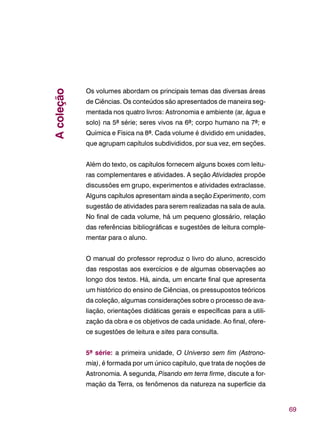 69
Os volumes abordam os principais temas das diversas áreas
de Ciências. Os conteúdos são apresentados de maneira seg-
mentada nos quatro livros: Astronomia e ambiente (ar, água e
solo) na 5ª série; seres vivos na 6ª; corpo humano na 7ª; e
Química e Física na 8ª. Cada volume é dividido em unidades,
que agrupam capítulos subdivididos, por sua vez, em seções.
Além do texto, os capítulos fornecem alguns boxes com leitu-
ras complementares e atividades. A seção Atividades propõe
discussões em grupo, experimentos e atividades extraclasse.
Alguns capítulos apresentam ainda a seção Experimento, com
sugestão de atividades para serem realizadas na sala de aula.
No final de cada volume, há um pequeno glossário, relação
das referências bibliográficas e sugestões de leitura comple-
mentar para o aluno.
O manual do professor reproduz o livro do aluno, acrescido
das respostas aos exercícios e de algumas observações ao
longo dos textos. Há, ainda, um encarte final que apresenta
um histórico do ensino de Ciências, os pressupostos teóricos
da coleção, algumas considerações sobre o processo de ava-
liação, orientações didáticas gerais e específicas para a utili-
zação da obra e os objetivos de cada unidade. Ao final, ofere-
ce sugestões de leitura e sites para consulta.
5ª série: a primeira unidade, O Universo sem fim (Astrono-
mia), é formada por um único capítulo, que trata de noções de
Astronomia. A segunda, Pisando em terra firme, discute a for-
mação da Terra, os fenômenos da natureza na superfície da
Acoleção
 