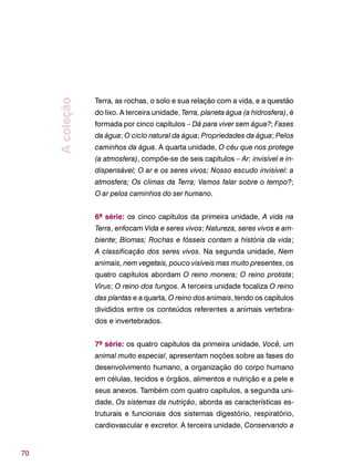 70
Terra, as rochas, o solo e sua relação com a vida, e a questão
do lixo. A terceira unidade, Terra, planeta água (a hidrosfera), é
formada por cinco capítulos – Dá para viver sem água?; Fases
da água; O ciclo natural da água; Propriedades da água; Pelos
caminhos da água. A quarta unidade, O céu que nos protege
(a atmosfera), compõe-se de seis capítulos – Ar: invisível e in-
dispensável; O ar e os seres vivos; Nosso escudo invisível: a
atmosfera; Os climas da Terra; Vamos falar sobre o tempo?;
O ar pelos caminhos do ser humano.
6ª série: os cinco capítulos da primeira unidade, A vida na
Terra, enfocam Vida e seres vivos; Natureza, seres vivos e am-
biente; Biomas; Rochas e fósseis contam a história da vida;
A classificação dos seres vivos. Na segunda unidade, Nem
animais, nem vegetais, pouco visíveis mas muito presentes, os
quatro capítulos abordam O reino monera; O reino protista;
Vírus; O reino dos fungos. A terceira unidade focaliza O reino
das plantas e a quarta, O reino dos animais, tendo os capítulos
divididos entre os conteúdos referentes a animais vertebra-
dos e invertebrados.
7ª série: os quatro capítulos da primeira unidade, Você, um
animal muito especial, apresentam noções sobre as fases do
desenvolvimento humano, a organização do corpo humano
em células, tecidos e órgãos, alimentos e nutrição e a pele e
seus anexos. Também com quatro capítulos, a segunda uni-
dade, Os sistemas da nutrição, aborda as características es-
truturais e funcionais dos sistemas digestório, respiratório,
cardiovascular e excretor. A terceira unidade, Conservando a
Acoleção
 
