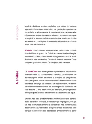 71
espécie, divide-se em três capítulos, que tratam do sistema
reprodutor feminino e masculino, de gestação e parto e de
puberdade e adolescência. A quarta unidade, Nossas rela-
ções com os ambientes externo e interno, apresenta, em qua-
tro capítulos, as características estruturais e funcionais do sis-
tema nervoso, dos órgãos dos sentidos, do sistema endócrino
e dos ossos e músculos.
8ª série: o livro contém nove unidades – cinco com conteú-
dos de Física e quatro de Química – denominadas Energia;
Movimento; Calor; Eletricidade e magnetismo; Luz e som;
A natureza e seus materiais; Os constituintes da natureza; Com-
binações que transformam; Os compostos da natureza.
Os conteúdos são abrangentes e permitem a iniciação às
diversas áreas do conhecimento científico. As situações de
aprendizagem levam em conta o princípio da progressão,
uma vez que os textos vão aumentando de tamanho e com-
plexidade ao longo da coleção. Em alguns casos, os textos
permitem diferentes formas de abordagem do conteúdo em
sala de aula. O livro da 5ª série, por exemplo, emprega vários
enfoques para abordar o tratamento e a economia de água.
Embora não seja predominante a memorização dos conteú-
dos e de termos técnicos, a metodologia empregada, em ge-
ral, não estimula ativamente o raciocínio e não contribui para
desenvolver a curiosidade e o espírito crítico dos alunos. Isso
porque os conceitos são abordados principalmente a partir
AanáliseAcoleção
 