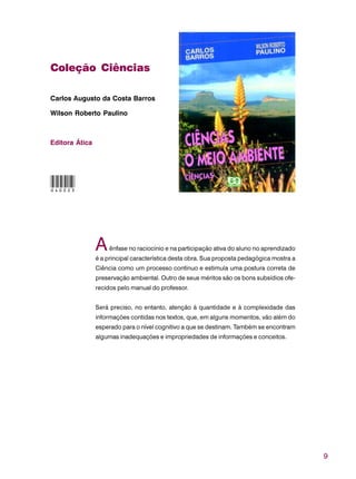 9
Coleção Ciências
Carlos Augusto da Costa Barros
Wilson Roberto Paulino
Editora Ática
Aênfase no raciocínio e na participação ativa do aluno no aprendizado
é a principal característica desta obra. Sua proposta pedagógica mostra a
Ciência como um processo contínuo e estimula uma postura correta de
preservação ambiental. Outro de seus méritos são os bons subsídios ofe-
recidos pelo manual do professor.
Será preciso, no entanto, atenção à quantidade e à complexidade das
informações contidas nos textos, que, em alguns momentos, vão além do
esperado para o nível cognitivo a que se destinam. Também se encontram
algumas inadequações e impropriedades de informações e conceitos.
040023
 