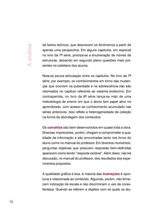 72
de textos teóricos, que descrevem os fenômenos a partir de
apenas uma perspectiva. Em alguns capítulos, em especial
no livro da 7ª série, prioriza-se a enumeração de nomes de
estruturas, deixando em segundo plano questões mais pre-
sentes no cotidiano dos alunos.
Nota-se pouca articulação entre os capítulos. No livro da 7ª
série, por exemplo, os conhecimentos em torno das mudan-
ças que ocorrem na puberdade e na adolescência não são
retomados no capítulo referente ao sistema endócrino. Em
contrapartida, no livro da 8ª série lança-se mão de uma
metodologia de ensino em que o aluno tem papel ativo no
aprendizado, com acesso ao conhecimento acumulado nas
séries anteriores. Isso reflete a heterogeneidade da coleção
na forma de abordagem dos conteúdos.
Os conceitos são bem desenvolvidos em quase toda a obra.
Diversas imprecisões, porém, chegam a comprometer a qua-
lidade da informação e são encontradas tanto nos livros do
aluno como no manual do professor. Em diversos momentos,
perguntas objetivas que possuem respostas bem-definidas
aparecem como tendo “resposta variável”. Além disso, não há
discussão, no manual do professor, dos resultados dos expe-
rimentos propostos.
A qualidade gráfica é boa. A maioria das ilustrações é opor-
tuna e relacionada ao conteúdo. Algumas, porém, não forne-
cem indicação de escala e não discriminam o uso de cores-
fantasia. Quando se referem a objetos com os quais os alu-
Aanálise
 
