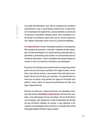 73
nos estão familiarizados, isso não se configura em problema
propriamente, mas o aprendizado poderá ficar comprometi-
do na ilustração de organismos, corpos celestes ou estruturas
novas para o estudante. Nesses casos, será necessária a in-
tervenção do professor para evitar que os alunos desenvol-
vam idéias imprecisas sobre cores ou proporcionalidades.
Os experimentos incluem atividades práticas e de pesquisa.
São simples de executar e solicitam materiais de fácil obten-
ção. As demonstrações e os experimentos propostos são im-
portantes e pertinentes para auxiliar na compreensão dos fe-
nômenos discutidos. E seus resultados são apresentados so-
mente no final, de maneira a incentivar sua realização.
No geral, há indicação de procedimentos de segurança tanto
para o aluno como para o professor. Em alguns casos, no en-
tanto, isso não se verifica, o que requer maior atenção do pro-
fessor. No livro da 5ª série, por exemplo, um experimento so-
licita que se tampe uma panela com água em ebulição sem
alertar o aluno sobre os riscos de queimadura ao lidar com
fogo e água fervente.
Embora se estimule o desenvolvimento de atividades diver-
sas, são raras as atividades cooperativas, não havendo, por-
tanto, uma valorização da troca de idéias. O livro da 8ª série é
uma exceção, pois apresenta muitas proposições de ativida-
de que envolvem trabalho em grupo, o que estimula a dis-
cussão e a socialização entre os alunos. A coleção demonstra
heterogeneidade também neste quesito.
Aanálise
 