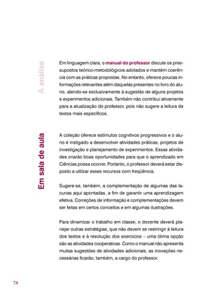 74
Em linguagem clara, o manual do professor discute os pres-
supostos teórico-metodológicos adotados e mantém coerên-
cia com as práticas propostas. No entanto, oferece poucas in-
formações relevantes além daquelas presentes no livro do alu-
no, atendo-se exclusivamente à sugestão de alguns projetos
e experimentos adicionais. Também não contribui ativamente
para a atualização do professor, pois não sugere a leitura de
textos mais específicos.
A coleção oferece estímulos cognitivos progressivos e o alu-
no é instigado a desenvolver atividades práticas, projetos de
investigação e planejamento de experimentos. Essas ativida-
des criarão boas oportunidades para que o aprendizado em
Ciências possa ocorrer. Portanto, o professor deverá estar dis-
posto a utilizar esses recursos com freqüência.
Sugere-se, também, a complementação de algumas das la-
cunas aqui apontadas, a fim de garantir uma aprendizagem
efetiva. Correções de informação e complementações devem
ser feitas em certos conceitos e em algumas ilustrações.
Para dinamizar o trabalho em classe, o docente deverá pla-
nejar outras estratégias, que não devem se restringir à leitura
dos textos e à resolução dos exercícios – uma ótima opção
são as atividades cooperativas. Como o manual não apresenta
muitas sugestões de atividades adicionais, as inovações ne-
cessárias ficarão, também, a cargo do professor.
EmsaladeaulaAanálise
 
