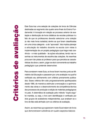75
Critériosdeavaliação
Este Guia traz uma seleção de coleções de livros de Ciências
destinadas ao segmento dos quatro anos finais do Ensino Fun-
damental. A inovação em relação ao processo anterior de ava-
liação e distribuição de livros didáticos às escolas públicas é o
fato de que os professores deverão selecionar uma coleção
(e não mais livros isolados) dentre as que foram classificadas
em uma única categoria – a de “aprovada”. Isto implica planejar
a articulação do trabalho docente na escola com vistas à
implementação de um projeto pedagógico que traga mais coe-
rência – e mais qualidade – às ações educativas, tendo nas re-
senhas os instrumentos de escolha das coleções. As resenhas
procuram dar pistas ao professor para que perceba as caracte-
rísticas da obra e, assim, julgar se ela é conveniente ao trabalho
pedagógico que pretende desenvolver.
Para constarem neste Guia, os livros foram inscritos junto ao Mi-
nistério da Educação e passaram por uma avaliação na qual foi
verificado seu alinhamento com critérios previamente publica-
dos. Esses critérios têm sido progressivamente aperfeiçoados
desde 1995, de maneira a estimular a renovação e o aprimora-
mento das obras e o desenvolvimento de competência técnica
dos processos de produção e edição de materiais pedagógicos
no país. A sistemática de avaliação pelo método “duplo-cego”
foi mantida, ou seja, o livro sem identificação é verificado por
dois grupos de avaliadores independentes, que analisam se o
livro de fato está alinhado com os critérios de avaliação.
Assim, as resenhas que aparecem neste Guia tratam de livros
que demonstraram suficiência em quatro aspectos básicos:
 