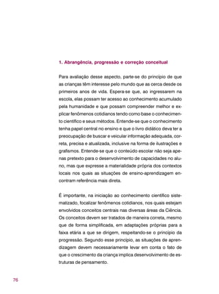 76
1. Abrangência, progressão e correção conceitual
Para avaliação desse aspecto, parte-se do princípio de que
as crianças têm interesse pelo mundo que as cerca desde os
primeiros anos de vida. Espera-se que, ao ingressarem na
escola, elas possam ter acesso ao conhecimento acumulado
pela humanidade e que possam compreender melhor e ex-
plicar fenômenos cotidianos tendo como base o conhecimen-
to científico e seus métodos. Entende-se que o conhecimento
tenha papel central no ensino e que o livro didático deva ter a
preocupação de buscar e veicular informação adequada, cor-
reta, precisa e atualizada, inclusive na forma de ilustrações e
grafismos. Entende-se que o conteúdo escolar não seja ape-
nas pretexto para o desenvolvimento de capacidades no alu-
no, mas que expresse a materialidade própria dos contextos
locais nos quais as situações de ensino-aprendizagem en-
contram referência mais direta.
É importante, na iniciação ao conhecimento científico siste-
matizado, focalizar fenômenos cotidianos, nos quais estejam
envolvidos conceitos centrais nas diversas áreas da Ciência.
Os conceitos devem ser tratados de maneira correta, mesmo
que de forma simplificada, em adaptações próprias para a
faixa etária a que se dirigem, respeitando-se o princípio da
progressão. Segundo esse princípio, as situações de apren-
dizagem devem necessariamente levar em conta o fato de
que o crescimento da criança implica desenvolvimento de es-
truturas de pensamento.
 
