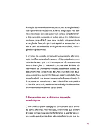 77
A seleção de conteúdos deve se pautar pela abrangência teó-
rica e pertinência educacional. Embora a legislação não defi-
na conteúdos de ciências que devam constar obrigatoriamen-
te dos currículos escolares em todo o país, o livro didático que
se deseja para o PNLD deve estar pautado pelo princípio da
abrangência. Esse princípio implica priorizar as questões cen-
trais e bem estabelecidas em lugar de secundárias, contin-
gentes ou presumidas.
O princípio da correção conceitual implica respeito à termino-
logia científica, entendendo-a como código próprio da comu-
nicação da área, que procura compactar informação e não
torná-la inatingível ou mesmo incompreensível. Embora vá-
rias versões de um mesmo conceito possam ser aceitas, es-
pecialmente nas séries iniciais do Ensino Fundamental, deve-
se considerar que existem limites para essa flexibilidade. Não
se pode admitir que a enunciação escrita de conceitos cientí-
ficos possa ser tomada como exercício de liberdade poética
ou literária, sem qualquer observância do significado que lhes
foi conferido historicamente pela Ciência.
2. Compromisso com a eficiência e adequação
metodológicas
O livro didático que se deseja para o PNLD deve estar alinha-
do com a eficiência metodológica, entendendo que existem
diversas formas de apresentar fenômenos e abordar concei-
tos, sendo que algumas delas são mais eficientes do que ou-
 
