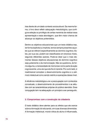 78
tras diante de um dado contexto sociocultural. Da mesma for-
ma, o livro deve refletir adequação metodológica, que confi-
gura seleção ou privilégio de certas maneiras de realizar essa
apresentação e essa abordagem, que têm maior chance de
alcançar os objetivos pretendidos.
Dentre os objetivos educacionais que um texto didático traz,
de forma explícita ou implícita, temos sempre presentes aque-
les que se referem especificamente ao domínio cognitivo. Es-
tes, por sua vez, podem ser classificados em diversos níveis,
segundo diferentes autores. Pode-se dizer que o mais ele-
mentar desses objetivos educacionais do domínio cognitivo
seja justamente o da memorização. Não se questiona, de for-
ma alguma, a necessidade de memorizar como parte da ação
cognoscente, uma vez que ela lhe é inerente. Por outro lado, é
inadmissível conceber o desenvolvimento cognitivo e o estí-
mulo intelectual como sendo restrito a operações desse nível.
A eficiência metodológica une a preocupação com conteúdos
conceituais, o desenvolvimento de procedimentos e as atitu-
des com as características próprias do público atendido. Essa
conjugação tem na adequação um princípio a ser perseguido.
3. Compromisso com a construção da cidadania
O texto didático deve atentar para os efeitos que ele exerce
sobre a formação do educando, em suas diversas dimensões.
A formação intelectual, moral e ética do aluno é influenciada,
 