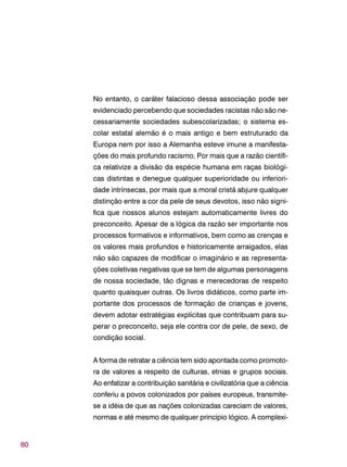 80
No entanto, o caráter falacioso dessa associação pode ser
evidenciado percebendo que sociedades racistas não são ne-
cessariamente sociedades subescolarizadas; o sistema es-
colar estatal alemão é o mais antigo e bem estruturado da
Europa nem por isso a Alemanha esteve imune a manifesta-
ções do mais profundo racismo. Por mais que a razão científi-
ca relativize a divisão da espécie humana em raças biológi-
cas distintas e denegue qualquer superioridade ou inferiori-
dade intrínsecas, por mais que a moral cristã abjure qualquer
distinção entre a cor da pele de seus devotos, isso não signi-
fica que nossos alunos estejam automaticamente livres do
preconceito. Apesar de a lógica da razão ser importante nos
processos formativos e informativos, bem como as crenças e
os valores mais profundos e historicamente arraigados, elas
não são capazes de modificar o imaginário e as representa-
ções coletivas negativas que se tem de algumas personagens
de nossa sociedade, tão dignas e merecedoras de respeito
quanto quaisquer outras. Os livros didáticos, como parte im-
portante dos processos de formação de crianças e jovens,
devem adotar estratégias explícitas que contribuam para su-
perar o preconceito, seja ele contra cor de pele, de sexo, de
condição social.
A forma de retratar a ciência tem sido apontada como promoto-
ra de valores a respeito de culturas, etnias e grupos sociais.
Ao enfatizar a contribuição sanitária e civilizatória que a ciência
conferiu a povos colonizados por países europeus, transmite-
se a idéia de que as nações colonizadas careciam de valores,
normas e até mesmo de qualquer princípio lógico. A complexi-
 