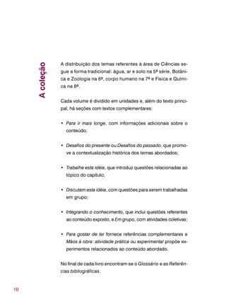 10
A distribuição dos temas referentes à área de Ciências se-
gue a forma tradicional: água, ar e solo na 5ª série, Botâni-
ca e Zoologia na 6ª, corpo humano na 7ª e Física e Quími-
ca na 8ª.
Cada volume é dividido em unidades e, além do texto princi-
pal, há seções com textos complementares:
• Para ir mais longe, com informações adicionais sobre o
conteúdo;
• Desafios do presente ou Desafios do passado, que promo-
ve a contextualização histórica dos temas abordados;
• Trabalhe esta idéia, que introduz questões relacionadas ao
tópico do capítulo;
• Discutam esta idéia, com questões para serem trabalhadas
em grupo;
• Integrando o conhecimento, que inclui questões referentes
ao conteúdo exposto, e Em grupo, com atividades coletivas;
• Para gostar de ler fornece referências complementares e
Mãos à obra: atividade prática ou experimental propõe ex-
perimentos relacionados ao conteúdo abordado.
No final de cada livro encontram-se o Glossário e as Referên-
cias bibliográficas.
Acoleção
 