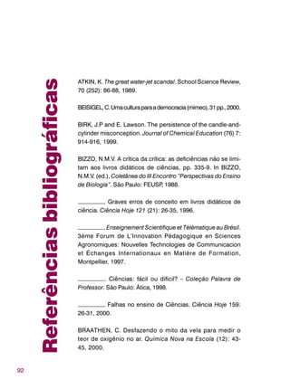92
ATKIN, K. The great water-jet scandal. School Science Review,
70 (252): 86-88, 1989.
BEISIGEL,C.Umaculturaparaademocracia(mimeo),31pp.,2000.
BIRK, J.P and E. Lawson. The persistence of the candle-and-
cylinder misconception. Journal of Chemical Education (76) 7:
914-916, 1999.
BIZZO, N.M.V. A crítica da crítica: as deficiências não se limi-
tam aos livros didáticos de ciências, pp. 335-9. In BIZZO,
N.M.V. (ed.), Coletânea do III Encontro “Perspectivas do Ensino
de Biologia”. São Paulo: FEUSP, 1988.
–––––––––. Graves erros de conceito em livros didáticos de
ciência. Ciência Hoje 121 (21): 26-35, 1996.
–––––––––. Enseignement Scientifique et Télématique au Brésil.
3ème Forum de L’Innovation Pédagogique en Sciences
Agronomiques: Nouvelles Technologies de Communicacion
et Échanges Internationaux en Matière de Formation,
Montpellier, 1997.
–––––––––. Ciências: fácil ou difícil? – Coleção Palavra de
Professor. São Paulo: Ática, 1998.
–––––––––. Falhas no ensino de Ciências. Ciência Hoje 159:
26-31, 2000.
BRAATHEN, C. Desfazendo o mito da vela para medir o
teor de oxigênio no ar. Química Nova na Escola (12): 43-
45, 2000.
Referênciasbibliográficas
 