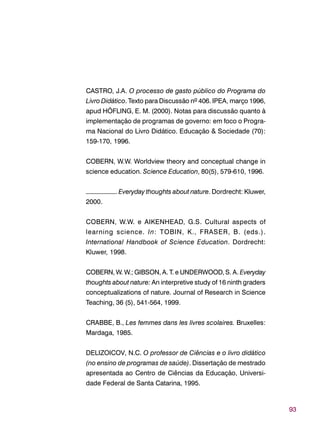 93
CASTRO, J.A. O processo de gasto público do Programa do
Livro Didático. Texto para Discussão nº 406. IPEA, março 1996,
apud HÖFLING, E. M. (2000). Notas para discussão quanto à
implementação de programas de governo: em foco o Progra-
ma Nacional do Livro Didático. Educação & Sociedade (70):
159-170, 1996.
COBERN, W.W. Worldview theory and conceptual change in
science education. Science Education, 80(5), 579-610, 1996.
–––––––––. Everyday thoughts about nature. Dordrecht: Kluwer,
2000.
COBERN, W.W. e AIKENHEAD, G.S. Cultural aspects of
learning science. In: TOBIN, K., FRASER, B. (eds.).
International Handbook of Science Education. Dordrecht:
Kluwer, 1998.
COBERN, W. W.; GIBSON, A. T. e UNDERWOOD, S. A. Everyday
thoughts about nature: An interpretive study of 16 ninth graders
conceptualizations of nature. Journal of Research in Science
Teaching, 36 (5), 541-564, 1999.
CRABBE, B., Les femmes dans les livres scolaires. Bruxelles:
Mardaga, 1985.
DELIZOICOV, N.C. O professor de Ciências e o livro didático
(no ensino de programas de saúde). Dissertação de mestrado
apresentada ao Centro de Ciências da Educação, Universi-
dade Federal de Santa Catarina, 1995.
 