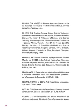 94
EL-HANI, C.N. e BIZZO N. Formas de construtivismo: teoria
da mudança conceitual e construtivismo contextual. Revista
ENSAIOS/UFMG (no prelo).
EL-HANI, C.N. Brazilian Primary School Science Textbooks:
Somewhere Between Bacon and Popper. In Toward Scientific
Literacy: The History & Philosophy of Science and Science
Teaching, Proccedings of the Fourth International Conference
– Calgary, Alberta, Canada – June 21-24, Toward Scientific
Literacy: The History & Philosophy of Science and Science
Teaching Conference, Calgary, Canadá, 1997, 216-229,
Calgary, Canada: Publications Office, Faculty of Education,
University of Calgary, 1999.
FONSECA, M. O Banco Mundial e a justiça social no Terceiro
Mundo, pp. 314-323. In Conferência Nacional de Educação,
Cultura e Desporto, Desafios para o século XXI. Coletânea de
textos. Brasília: Câmara dos Deputados, Coordenação de
Publicações, 2001.
FRACALANZA, H. O que sabemos sobre os livros didáticos para
o ensino de ciências no Brasil. Tese de doutorado apresenta-
da à Faculdade de Educação, UNICAMP, 1992.
FREITAG, MOTTA V. e COSTA W. O livro didático em questão.
São Paulo: Cortez, 1989.
GEELAN, D.R. Epistemological anarchy and the many forms of
constructivism. Science & Education, 6(1-2), 15-28,1997.
GIOPPO, C. O ovo da serpente: uma análise do conteúdo de
ofidismo nos livros de Ciências do Ensino Fundamental. Master
 