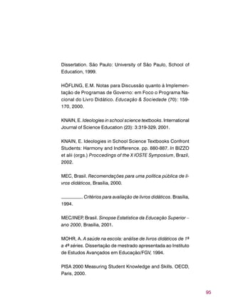 95
Dissertation. São Paulo: University of São Paulo, School of
Education, 1999.
HÖFLING, E.M. Notas para Discussão quanto à Implemen-
tação de Programas de Governo: em Foco o Programa Na-
cional do Livro Didático. Educação & Sociedade (70): 159-
170, 2000.
KNAIN, E. Ideologies in school science textbooks. International
Journal of Science Education (23): 3:319-329, 2001.
KNAIN, E. Ideologies in School Science Textbooks Confront
Students: Harmony and Indifference. pp. 880-887. In BIZZO
et alii (orgs.) Proccedings of the X IOSTE Symposium, Brazil,
2002.
MEC, Brasil. Recomendações para uma política pública de li-
vros didáticos, Brasília, 2000.
–––––––––. Critérios para avaliação de livros didáticos. Brasília,
1994.
MEC/INEP, Brasil. Sinopse Estatística da Educação Superior –
ano 2000, Brasília, 2001.
MOHR, A. A saúde na escola: análise de livros didáticos de 1ª
a 4ª séries. Dissertação de mestrado apresentada ao Instituto
de Estudos Avançados em Educação/FGV, 1994.
PISA 2000 Measuring Student Knowledge and Skills. OECD,
Paris, 2000.
 