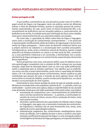 8 GUIA DE LIVROS DIDÁTICOS PNLD 2015
LÍNGUAPORTUGUESANOCONTEXTODOENSINOMÉDIO
Ensinar português no EM
O que justifica a permanência de uma disciplina escolar como LP no EM é o
papel central da língua e da linguagem, tanto nas práticas sociais de diferentes
esferas e níveis de atividade humana, quanto na aquisição pessoal de conheci-
mentos especializados. Ou seja: assim como no ensino fundamental (EF), o de-
senvolvimento da proficiência oral em situações públicas e, particularmente, da
proficiência em escrita, é condição tanto para a formação do aluno como cidadão,
como para o desenvolvimento de sua autonomia relativa nos estudos.
Por outro lado, a capacidade de refletir sobre fatos de língua e linguagem,
assim como a construção de conhecimentos correspondentes — e em particular
a representação cientificamente válida da história, da organização e do funciona-
mento da língua portuguesa — fazem parte da demanda intelectual básica que
o próprio exercício da cidadania e a escolarização bem sucedida pressupõem.
Considerando-se, ainda, tanto a relevância cultural da literatura, quanto o papel
específico da literatura brasileira na cultura e na vida social do País, acrescente-
se, a esse patrimônio intelectual a ser construído, a familiaridade com a produ-
ção literária de língua portuguesa e os conhecimentos especializados decorrentes
dessa experiência.
Numa perspectiva como essa, será preciso definir, para LP, objetivos de en-
sino-aprendizagem compatíveis com o contexto do EM, a começar por sua dupla
situação: etapa final da educação básica (com ou sem uma saída profissionali-
zante) e preparação para os estudos superiores. Isso significa que as proficiên-
cias orais e escritas a serem desenvolvidas, assim como a capacidade de reflexão
sobre a LP e de sistematização desses conhecimentos, devem justificar-se pela
contribuição que possam dar para a inserção do aluno egresso desse nível de
ensino tanto no mundo do trabalho, quanto na vida social republicana, na cultura
letrada e na escolarização de nível superior.
Examinando-se essa mesma questão do ponto de vista da seriação escolar, o
EM deve ser encarado tanto como sequência coerente do EF — e, portanto, como sua
continuidade — quanto como uma ruptura, dadas as especificidades de seu alunado
e das demandas sociais que a ele estão associadas. Entre outras coisas, isso implica:
•	 manutenção do compromisso com o desenvolvimento de proficiências
orais e escritas socialmente relevantes — e, portanto, a continuidade ne-
cessária do ensino de leitura, escuta crítica e produção de textos, tanto
orais quanto escritos;
•	 retomada e aprofundamento das capacidades de reflexão sobre a língua
e a linguagem, mas agora com a necessária introdução dos conhecimen-
tos linguísticos e literários não só como ferramentas mas, ainda, como
objetos de ensino-aprendizagem próprios;
•	 sistematização progressiva dos conhecimentos metalinguísticos decor-
rentes da reflexão, com o objetivo de levar o aluno a construir uma repre-
sentação cientificamente plausível da língua e a uma concepção estetica-
mente legítima da literatura de língua portuguesa, em especiala brasileira.
 