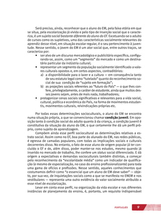 9PORTUGUÊS
Será preciso, ainda, reconhecer que o aluno do EM, pela faixa etária em que
se situa, pela escolarização já vivida e pelo tipo de inserção social que o caracte-
riza, é um sujeito social bastante diferente do aluno do EF. Excetuando-se o adulto
de cursos como os supletivos, uma das características socialmente relevantes do
aprendiz desse nível, em situação escolar regular, é o seu pertencimento à juven-
tude. Nesse sentido, o jovem do EM é um ator social que, entre outros traços, se
caracteriza por:
•	 ser alvo de um discurso mercadológico e publicitário específico, configu-
rando-se, assim, como um “segmento” do mercado e como um destina-
tário particular da indústria cultural;
•	 representar um segmento da população socialmente identificado a valo-
res culturais opostos e, em certos aspectos, contraditórios:
a)	 a disponibilidade para o lazer e a cultura — em consequência tanto
de seu estatuto legal como “tutelado” quanto do reconhecimento so-
cial de sua condição de “sujeito em formação”;
b)	 as projeções sociais referentes ao “futuro do País” — o que lhes con-
fere, privilegiadamente, o caráter de estudante, ainda que muitos des-
ses jovens sejam, antes de mais nada, trabalhadores;
•	 protagonizar cenas sociais significativas e relevantes para a vida social,
cultural, política e econômica do País, na forma de movimentos estudan-
tis, movimentos culturais, reivindicações próprias etc.
Por todas essas determinações socioculturais, o aluno do EM se encontra
numa situação própria, a que se convencionou chamar condição juvenil. Em opo-
sição tanto à condição social do adulto quanto à da criança, a condição juvenil é
constitutiva da situação do aluno do EM, o que certamente lhe dá um perfil pró-
prio, como sujeito de aprendizagem.
Compõem ainda esse perfil sociocultural as determinações relativas a es-
trato social. Assim como no EF, boa parte do alunado do EM, nas redes públicas,
é egressa de camadas populares, com todas as implicações sociais e culturais
decorrentes disso. No entanto, o fato de esse aluno de origem popular já ter con-
cluído o EF e de, além disso, poder manter-se nos estudos, mesmo quando já
inserido no mercado de trabalho, lhe confere um status social diferenciado. E dá
origem a expectativas e demandas socioculturais também distintas, a começar
pelo reconhecimento da “escolaridade média” como um indicador de qualifica-
ção (e mesmo de especialização, no caso do ensino profissionalizante) para toda
uma gama de ofícios e profissões. Nesse sentido, aqueles conhecimentos que
costumamos definir como “o essencial que um aluno de EM deve saber” — obje-
to, por sua vez, de inquietações sociais como a que se manifesta no ENEM e nos
vestibulares — representa uma outra evidência do valor socialmente atribuído a
esse nível de escolarização.
Levar em conta esse perfil, na organização da vida escolar e nas diferentes
instâncias de planejamento do ensino, é, portanto, um requisito indispensável
 