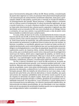 10 GUIA DE LIVROS DIDÁTICOS PNLD 2015
para o funcionamento adequado e eficaz do EM. Nesse sentido, a escolarização
do jovem deve organizar-se como um processo intercultural de formação pessoal
e de (re)construção de conhecimentos socialmente relevantes, tanto para a parti-
cipação cidadã na vida pública, quanto para a inserção no mundo do trabalho e
no prosseguimento dos estudos. Nesse processo, o diálogo efetivo e constante
com as culturas juvenis é fundamental. A cultura socialmente legitimada, de que
a escola é porta-voz, e na qual a literatura erudita é uma peça central, não deve
se impor pelo silenciamento das culturas juvenis, populares e regionais que dão
identidade social ao alunado do EM, mas como resultado de um diálogo intenso
e constante, em que seus valores e sua pertinência para a vida do jovem como
futuro cidadão se evidenciem para o próprio jovem.
É o caso, então, de levar-se em conta, no planejamento do ensino e nas prá-
ticas de sala de aula do EM, as formas de expressão mais típicas e difundidas das
culturas juvenis e das culturas populares e regionais com as quais o jovem convi-
ve. Entre essas formas de expressão, são particularmente relevantes as práticas
não escolares de letramento e os gêneros (como as letras de rap e de canções, os
fanzines, os grafites, os manifestos, gêneros que circulam em redes sociais etc.)
próprios da juventude, assim como os gêneros que, por sua destinação comercial,
dirigem-se privilegiadamente a essa faixa da população (quadrinhos comerciais,
suplementos juvenis da imprensa diária, revistas direcionadas etc.). Cabe lem-
brar, ainda, que a condição juvenil, assim como o tipo particular de protagonismo
social que ela implica, abrem para a organização de projetos, no interior da es-
cola, perspectivas bastante promissoras. Mais que o aluno do EF, o jovem do EM
pode dar a sua aprendizagem escolar significados sociais, culturais e políticos
imediatos, combatendo, portanto, a escolarização estéril dos conhecimentos.
Por fim, é preciso considerar que o aluno do EM encontra-se, do ponto de
vista de seu desenvolvimento pessoal, num momento também particular: a ado-
lescência. Marcada pelo impacto psicológico e existencial decorrentes da irrup-
ção da sexualidade, assim como pelas transformações corporais decorrentes do
processo de maturação, a adolescência é um momento decisivo no processo de
formação pessoal. Além do trabalho de (re)conhecer-se num novo corpo, o ado-
lescente tem pela frente uma série de alternativas e mesmo desafios, aos quais
será preciso dar respostas satisfatórias tanto em termos sociais quanto no que
diz respeito às demandas do próprio sujeito. Razão pela qual o adolescente se
encontra diante de grandes tensões e conflitos, geradores de ansiedade e de ins-
tabilidade emocional. Em decorrência, o que caracteriza o sujeito adolescente é
uma incessante busca de definições, um intenso e permanente trabalho ético, de
(re)construção da própria personalidade, de sua identidade e de suas relações,
tanto com os seus grupos de socialização imediata quanto com as representações
que consiga elaborar sobre a sociedade em que vive.
 