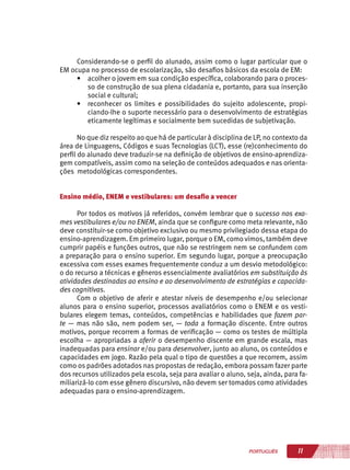 11PORTUGUÊS
Considerando-se o perfil do alunado, assim como o lugar particular que o
EM ocupa no processo de escolarização, são desafios básicos da escola de EM:
•	 acolher o jovem em sua condição específica, colaborando para o proces-
so de construção de sua plena cidadania e, portanto, para sua inserção
social e cultural;
•	 reconhecer os limites e possibilidades do sujeito adolescente, propi-
ciando-lhe o suporte necessário para o desenvolvimento de estratégias
eticamente legítimas e socialmente bem sucedidas de subjetivação.
No que diz respeito ao que há de particular à disciplina de LP, no contexto da
área de Linguagens, Códigos e suas Tecnologias (LCT), esse (re)conhecimento do
perfil do alunado deve traduzir-se na definição de objetivos de ensino-aprendiza-
gem compatíveis, assim como na seleção de conteúdos adequados e nas orienta-
ções metodológicas correspondentes.
Ensino médio, ENEM e vestibulares: um desafio a vencer
Por todos os motivos já referidos, convém lembrar que o sucesso nos exa-
mes vestibulares e/ou no ENEM, ainda que se configure como meta relevante, não
deve constituir-se como objetivo exclusivo ou mesmo privilegiado dessa etapa do
ensino-aprendizagem. Em primeiro lugar, porque o EM, como vimos, também deve
cumprir papéis e funções outros, que não se restringem nem se confundem com
a preparação para o ensino superior. Em segundo lugar, porque a preocupação
excessiva com esses exames frequentemente conduz a um desvio metodológico:
o do recurso a técnicas e gêneros essencialmente avaliatórios em substituição às
atividades destinadas ao ensino e ao desenvolvimento de estratégias e capacida-
des cognitivas.
Com o objetivo de aferir e atestar níveis de desempenho e/ou selecionar
alunos para o ensino superior, processos avaliatórios como o ENEM e os vesti-
bulares elegem temas, conteúdos, competências e habilidades que fazem par-
te — mas não são, nem podem ser, — toda a formação discente. Entre outros
motivos, porque recorrem a formas de verificação — como os testes de múltipla
escolha — apropriadas a aferir o desempenho discente em grande escala, mas
inadequadas para ensinar e/ou para desenvolver, junto ao aluno, os conteúdos e
capacidades em jogo. Razão pela qual o tipo de questões a que recorrem, assim
como os padrões adotados nas propostas de redação, embora possam fazer parte
dos recursos utilizados pela escola, seja para avaliar o aluno, seja, ainda, para fa-
miliarizá-lo com esse gênero discursivo, não devem ser tomados como atividades
adequadas para o ensino-aprendizagem.
 