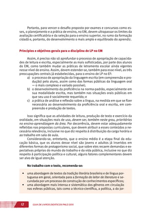 12 GUIA DE LIVROS DIDÁTICOS PNLD 2015
Portanto, para vencer o desafio proposto por exames e concursos como es-
ses, o planejamento e a prática de ensino, no EM, devem ultrapassar os limites da
avaliação certificatória e da seleção para o ensino superior, no rumo da formação
cidadã e, portanto, do desenvolvimento o mais amplo e equilibrado do aprendiz.
Princípios e objetivos gerais para a disciplina de LP no EM
Assim, é preciso não só aprofundar o processo de apropriação de capacida-
des de leitura e escrita, especialmente as mais sofisticadas, por parte dos alunos
do EM, como também mudar as práticas de letramento escolar ainda vigentes
nesse nível de ensino. Assim, devem estender-se, também para esse nível, as três
preocupações centrais já estabelecidas, para o ensino de LP no EF:
a)	 o processo de apropriação da linguagem escrita (em compreensão e pro-
dução) pelo aluno, assim como das formas públicas da linguagem oral
— o mais complexo e variado possível;
b)	 o desenvolvimento da proficiência na norma-padrão, especialmente em
sua modalidade escrita, mas também nas situações orais públicas em
que seu uso é socialmente requerido; e
c)	 a prática de análise e reflexão sobre a língua, na medida em que se fizer
necessária ao desenvolvimento da proficiência oral e escrita, em com-
preensão e produção de textos.
Isso significa que as atividades de leitura, produção de texto e exercício da
oralidade, em situações reais de uso, devem ser, também neste grau, prioritárias
no ensino-aprendizagem da área. Por decorrência, devem estar adequadamente
refletidas nas propostas curriculares, que devem atribuir a esses conteúdos a ne-
cessária relevância, inclusive no que diz respeito à distribuição da carga horária e
ao trabalho em sala de aula.
Considerando-se, entretanto, que o ensino médio é a etapa final da edu-
cação básica, que os alunos desse nível são jovens e adultos já inseridos em
diferentes formas de protagonismo social, que sobre eles recaem demandas e ex-
pectativas próprias do mundo do trabalho e da vida pública, inclusive no que diz
respeito à participação política e cultural, alguns fatores complementares devem
ser alvo de igual atenção.
No trabalho com o texto, recomenda-se:
•	 uma abordagem de textos da tradição literária brasileira e de língua por-
tuguesa em geral, orientada para a formação do leitor de literatura e se-
cundada por um processo de construção de conhecimentos específicos;
•	 uma abordagem mais intensa e sistemática dos gêneros em circulação
nas esferas públicas, tais como a técnico-científica, a política, a do jor-
 