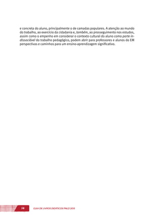 14 GUIA DE LIVROS DIDÁTICOS PNLD 2015
e concreta do aluno, principalmente o de camadas populares. A atenção ao mundo
do trabalho, ao exercício da cidadania e, também, ao prosseguimento nos estudos,
assim como o empenho em considerar o contexto cultural do aluno como parte in-
dissociável do trabalho pedagógico, podem abrir para professores e alunos do EM
perspectivas e caminhos para um ensino-aprendizagem significativo.
 